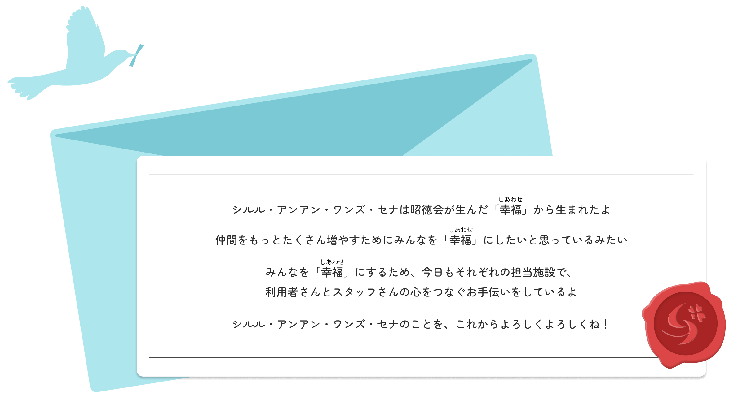 シルル・アンアン・ワンズ・セナは昭徳会が生んだ「幸福（しあわせ）」から生まれたよ 仲間をもっとたくさん増やすためにみんなを「幸福（しあわせ）」にしたいと思っているみたい みんなを「幸福（しあわせ）」にするため、今日もそれぞれの担当施設で、利用者さんとスタッフさんの心をつなぐお手伝いをしているよ シルル・アンアン・ワンズ・セナのことを、これからよろしくよろしくね！